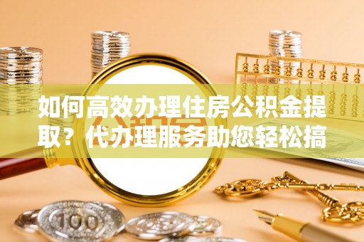 都江堰如何高效办理住房公积金提取？代办理服务助您轻松搞定